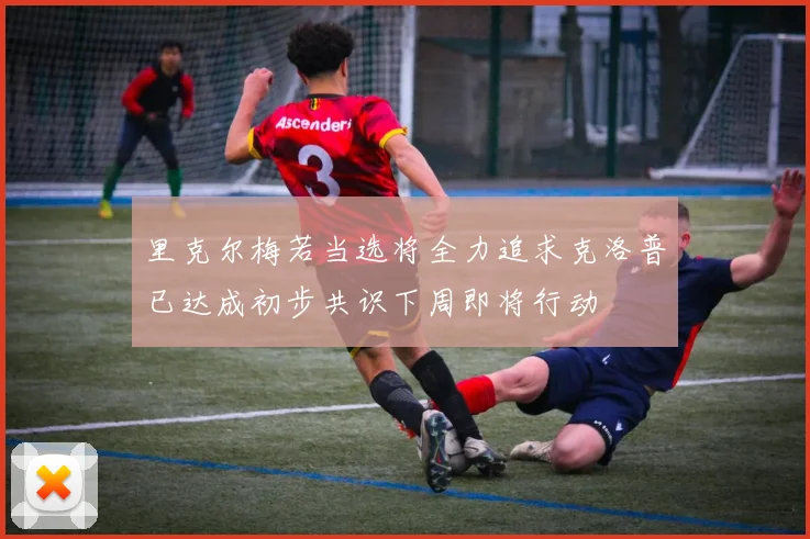 里克尔梅若当选将全力追求克洛普已达成初步共识下周即将行动