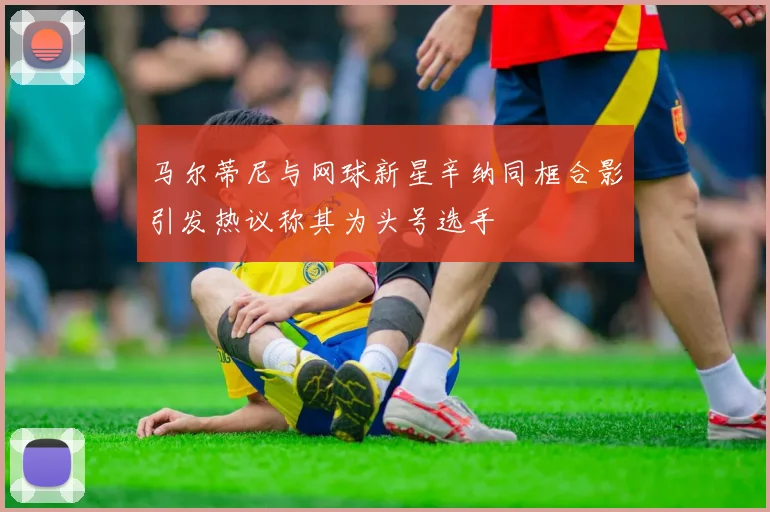 马尔蒂尼与网球新星辛纳同框合影引发热议称其为头号选手