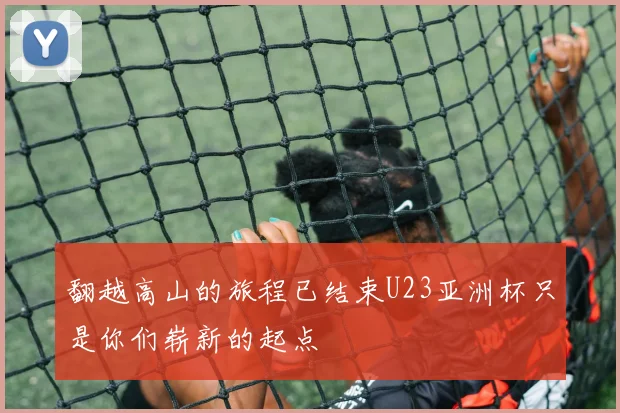 翻越高山的旅程已结束U23亚洲杯只是你们崭新的起点