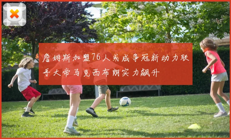 詹姆斯加盟76人或成争冠新动力联手大帝马克西布朗实力飙升