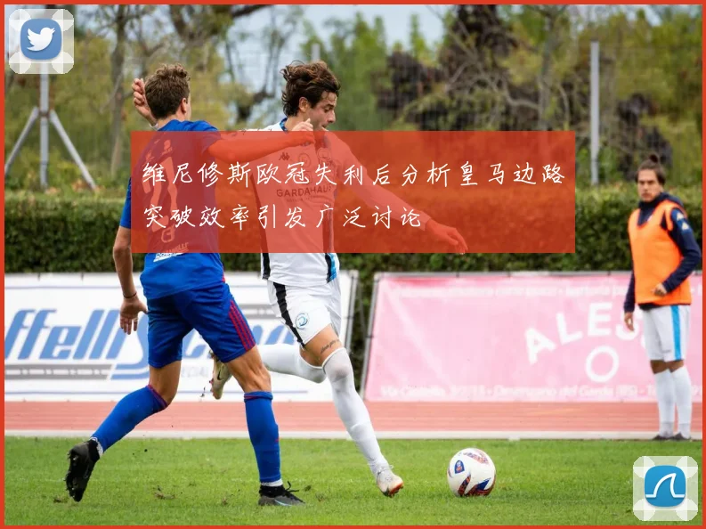 维尼修斯欧冠失利后分析皇马边路突破效率引发广泛讨论