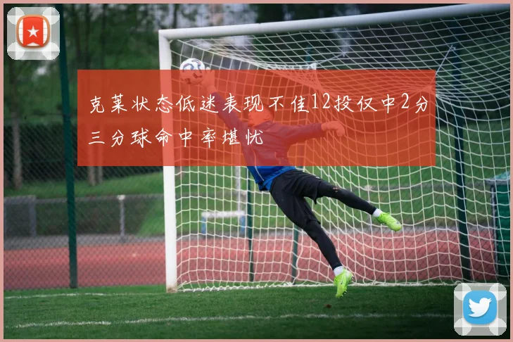 克莱状态低迷表现不佳12投仅中2分三分球命中率堪忧