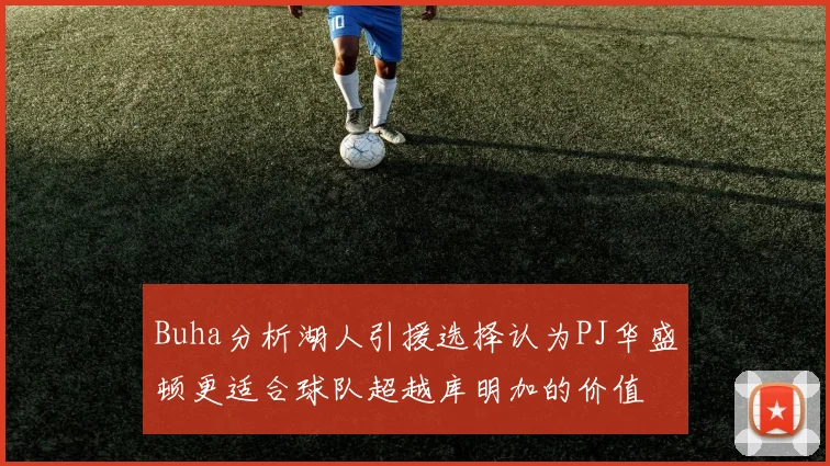 Buha分析湖人引援选择认为PJ华盛顿更适合球队超越库明加的价值