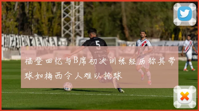 福登回忆与B席初次训练经历称其带球如梅西令人难以抢球