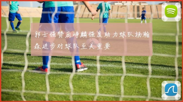 郭士强赞庞峥麟强度助力球队杨瀚森进步对球队至关重要