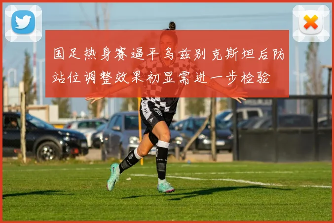 国足热身赛逼平乌兹别克斯坦后防站位调整效果初显需进一步检验