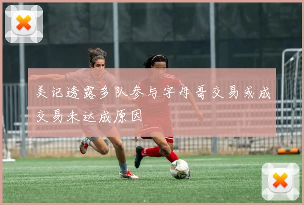 美记透露多队参与字母哥交易或成交易未达成原因