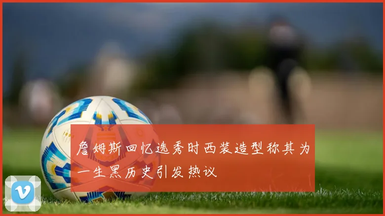 詹姆斯回忆选秀时西装造型称其为一生黑历史引发热议