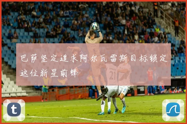 巴萨坚定追求阿尔瓦雷斯目标锁定这位新星前锋