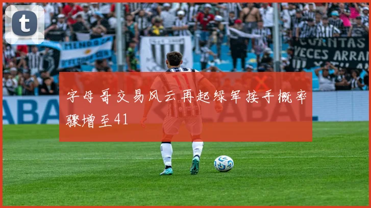 字母哥交易风云再起绿军接手概率骤增至41
